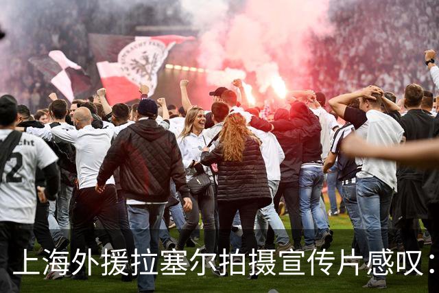 上海外援拉塞尔拍摄宣传片感叹：还是像做梦一样