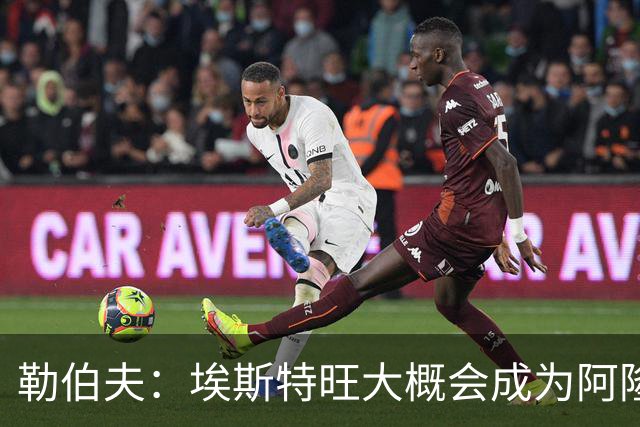 勒伯夫：埃斯特旺大概会成为阿隆索的弃子，或许该卖掉他了