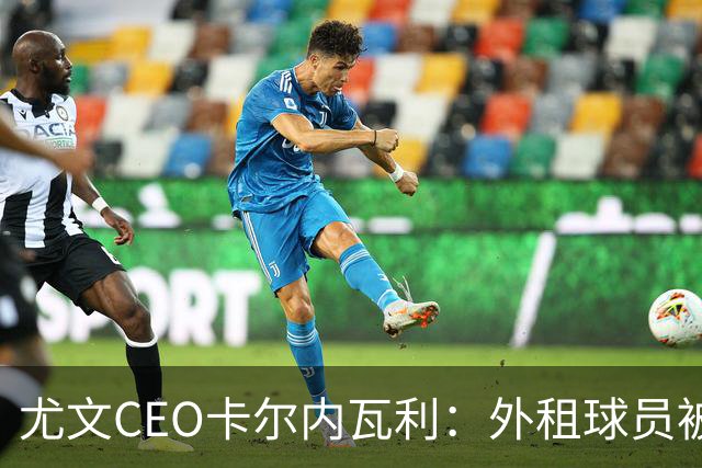 尤文CEO卡尔内瓦利：外租球员被买断能避免出售重要球员