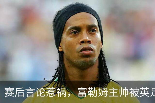 赛后言论惹祸，富勒姆主帅被英足总正式指控